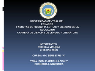 UNIVERSIDAD CENTRAL DEL
                  ECUADOR
FACULTAD DE FILOSOFIA LETRAS Y CIENCIAS DE LA
                 EDUCACION
 CARRERA DE CIENCIAS DE LENGUA Y LITERATURA



                INTEGRANTES:
               PRISCILA VINUEZA
                CRISTIAN MIÑO

           CURSO: 5TO SEMESTRE “A”

          TEMA: DOBLE ARTICULACIÓN Y
             ECONOMÍA LINGÜÍSTICA
 