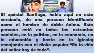 El apóstol Santiago, habla aquí en este
versículo, de una persona identificada
como el hombre de doble ánimo. Esta
persona está en todas los extractos
sociales, en la política, en la economía, en
la educación y hasta en la Iglesia;
encajando con el dicho popular “En la viña
del señor hay de todo”.
 