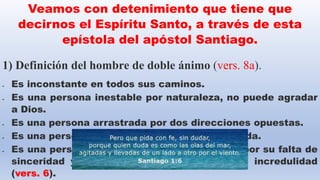 Veamos con detenimiento que tiene que
decirnos el Espíritu Santo, a través de esta
epístola del apóstol Santiago.
1) Definición del hombre de doble ánimo (vers. 8a).
 Es inconstante en todos sus caminos.
 Es una persona inestable por naturaleza, no puede agradar
a Dios.
 Es una persona arrastrada por dos direcciones opuestas.
 Es una persona con la mente y voluntad dividida.
 Es una persona que su lealtad está dividida, por su falta de
sinceridad y vacila entre la fe la duda y la incredulidad
(vers. 6).
 