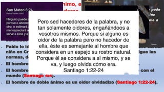  El hombre de doble ánimo, es semejante al concepto que le
da la Psicología moderna, a la persona que sufre del
trastorno de bipolaridad; que tiene doble personalidad.
2) Los efectos del hombre de doble ánimo (vers. 8b)
 El hombre de doble ánimo, está involucrado con el viejo hombre está
dominado por el (Efesios 4:22).
 Pablo lo identifica al hombre de doble ánimo como el cristiano carnal
niño en Cristo (1 Corintios 3:1) es decir es la persona que sigue las
normas, de este mundo (Romanos 12:2).
 El hombre de doble ánimo sirve a dos señores (Mateo 6:24).
 El hombre de doble ánimo está divorciado de Dios y casado con el
mundo (Santiago 4:4).
 El hombre de doble ánimo es un oidor olvidadizo (Santiago 1:22-24).
 