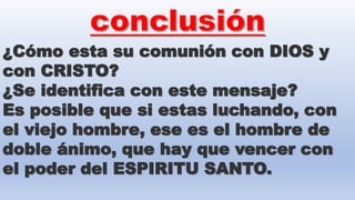 ¿Cómo esta su comunión con DIOS y
con CRISTO?
¿Se identifica con este mensaje?
Es posible que si estas luchando, con
el viejo hombre, ese es el hombre de
doble ánimo, que hay que vencer con
el poder del ESPIRITU SANTO.
 