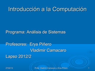 Introducción a la Computación


Programa: Análisis de Sistemas

Profesores: Erys Piñero
            Vladimir Camacaro
Lapso 2012/2

27/02/13      Profs. Vladimir Camacaro y Erys Piñero.   1
 