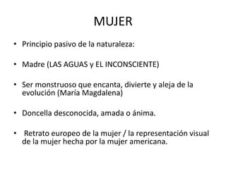 MUJER
• Principio pasivo de la naturaleza:
• Madre (LAS AGUAS y EL INCONSCIENTE)
• Ser monstruoso que encanta, divierte y aleja de la
evolución (María Magdalena)
• Doncella desconocida, amada o ánima.
• Retrato europeo de la mujer / la representación visual
de la mujer hecha por la mujer americana.
 
