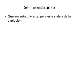 Ser monstruoso
• Que encanta, divierte, pervierte y aleja de la
evolución
 