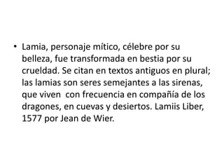 • Lamia, personaje mítico, célebre por su
belleza, fue transformada en bestia por su
crueldad. Se citan en textos antiguos en plural;
las lamias son seres semejantes a las sirenas,
que viven con frecuencia en compañía de los
dragones, en cuevas y desiertos. Lamiis Liber,
1577 por Jean de Wier.
 