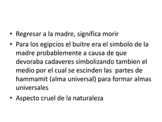 • Regresar a la madre, significa morir
• Para los egipcios el buitre era el simbolo de la
madre probablemente a causa de que
devoraba cadaveres simbolizando tambien el
medio por el cual se escinden las partes de
hammamit (alma universal) para formar almas
universales
• Aspecto cruel de la naturaleza
 