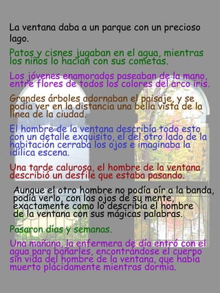 La ventana daba a un parque con un precioso
lago.
Patos y cisnes jugaban en el agua, mientras
los niños lo hacían con sus cometas.
Los jóvenes enamorados paseaban de la mano,
entre flores de todos los colores del arco iris.
Grandes árboles adornaban el paisaje, y se
podía ver en la distancia una bella vista de la
línea de la ciudad.
El hombre de la ventana describía todo esto
con un detalle exquisito, el del otro lado de la
habitación cerraba los ojos e imaginaba la
idílica escena.
Una tarde calurosa, el hombre de la ventana
describió un desfile que estaba pasando.
Aunque el otro hombre no podía oír a la banda,
podía verlo, con los ojos de su mente,
exactamente como lo describía el hombre
de la ventana con sus mágicas palabras.
Pasaron días y semanas.
Una mañana, la enfermera de día entró con el
agua para bañarles, encontrándose el cuerpo
sin vida del hombre de la ventana, que había
muerto plácidamente mientras dormía.
 
