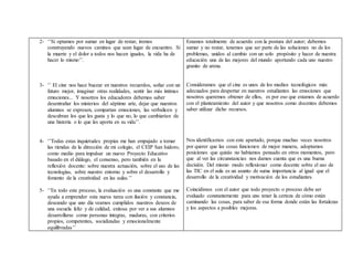 2- ‘’Si optamos por sumar en lugar de restar, iremos
construyendo nuevos caminos que sean lugar de encuentro. Si
la muerte y el dolor a todos nos hacen iguales, la vida ha de
hacer lo mismo’’.
3- ‘’ El cine nos hace bucear en nuestros recuerdos, soñar con un
futuro mejor, imaginar otras realidades, sentir las más íntimas
emociones... Y nosotros los educadores debemos saber
desentrañar los misterios del séptimo arte, dejar que nuestros
alumnos se expresen, compartan emociones, las verbalicen y
descubran los que les gusta y lo que no, lo que cambiarían de
una historia o lo que les aporta en su vida’’.
4- ‘’Todas estas inquietudes propias me han empujado a tomar
las riendas de la dirección de mi colegio, el CEIP San Isidoro,
como medio para impulsar un nuevo Proyecto Educativo
basado en el diálogo, el consenso, pero también en la
reflexión docente: sobre nuestra actuación, sobre el uso de las
tecnologías, sobre nuestro entorno y sobre el desarrollo y
fomento de la creatividad en las aulas.’’
5- ‘’En todo este proceso, la evaluación es una constante que me
ayuda a emprender esta nueva tarea con ilusión y constancia,
deseando que uno día veamos cumplidos nuestros deseos de
una escuela feliz y de calidad, exitosa por ver a sus alumnos
desarrollarse como personas íntegras, maduras, con criterios
propios, competentes, socializadas y emocionalmente
equilibradas’’
Estamos totalmente de acuerdo con la postura del autor; debemos
sumar y no restar, tenemos que ser parte de las soluciones no de los
problemas, unidos al cambio con un solo propósito y hacer de nuestra
educación una de las mejores del mundo aportando cada uno nuestro
granito de arena.
Consideramos que el cine es unos de los medios tecnológicos más
adecuados para despertar en nuestros estudiantes las emociones que
nosotros queremos obtener de ellos, es por eso que estamos de acuerdo
con el planteamiento del autor y que nosotros como docentes debemos
saber utilizar dicho recursos.
Nos identificamos con este apartado, porque muchas veces nosotros
por querer que las cosas funcionen de mejor manera, adoptamos
posiciones que quizás no habíamos pensado en otros momentos, pero
que al ver las circunstancias nos damos cuenta que es una buena
decisión. Del mismo modo reflexionar como docente sobre el uso de
las TIC en el aula es un asunto de suma importancia al igual que el
desarrollo de la creatividad y motivación de los estudiantes.
Coincidimos con el autor que todo proyecto o proceso debe ser
evaluado constantemente para uno tener la certeza de cómo están
caminando las cosas, para saber de esa forma donde están las fortalezas
y los aspectos a posibles mejoras.
 