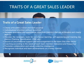 Traits of a Great Sales Leader:
• Clearly articulates a vision and team purpose
• Individualized attention without favoritism
• Manages qualitative and quantitative objectives (metrics) that are achievable and clearly
defined
• Provides the necessary tools for continuous learning, self-appraising and tracking key
metrics (Training, Gamification, CRM, etc.)
• Source of unconditional support and encouragement to the team (Has their backs)
• Coaching according to the needs of each team member (relevance and frequency)
• Promotes collaboration and values collective intelligence
• Recognizes individual and team achievements on a timely manner
TRAITS OF A GREAT SALES LEADER
 