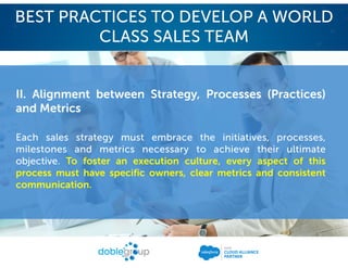 II. Alignment between Strategy, Processes (Practices)
and Metrics
Each sales strategy must embrace the initiatives, processes,
milestones and metrics necessary to achieve their ultimate
objective. To foster an execution culture, every aspect of this
process must have specific owners, clear metrics and consistent
communication.
BEST PRACTICES TO DEVELOP A WORLD
CLASS SALES TEAM
 
