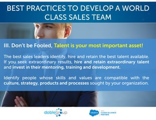 III. Don’t be Fooled, Talent is your most important asset!
The best sales leaders identify, hire and retain the best talent available.
If you seek extraordinary results, hire and retain extraordinary talent
and invest in their mentoring, training and development.
Identify people whose skills and values are compatible with the
culture, strategy, products and processes sought by your organization.
BEST PRACTICES TO DEVELOP A WORLD
CLASS SALES TEAM
 