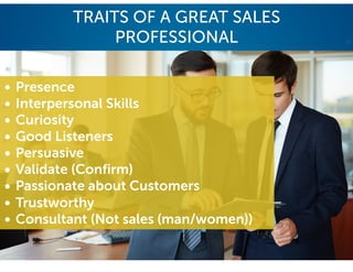 TRAITS OF A GREAT SALES
PROFESSIONAL
• Presence
• Interpersonal Skills
• Curiosity
• Good Listeners
• Persuasive
• Validate (Confirm)
• Passionate about Customers
• Trustworthy
• Consultant (Not sales (man/women))
 
