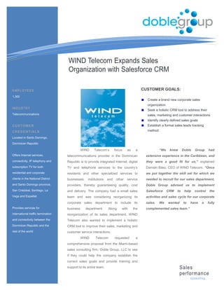 WIND Telecom Expands Sales
                                    Organization with Salesforce CRM

EMPLOYEES                                                                                   CUSTOMER GOALS:
1,300
                                                                                              Create a brand new corporate sales
                                                                                              organization
INDUSTRY
                                                                                              Seek a holistic CRM tool to address their
Telecommunications                                                                            sales, marketing and customer interactions
                                                                                              Identify clearly defined sales goals
CUSTOMER                                                                                      Establish a formal sales leads tracking
CREDENTIALS                                                                                   method

Located in Santo Domingo,
Dominican Republic

                                               WIND    Telecom’s        focus    as    a               “We    knew      Doble   Group       had
Offers Internet services,           telecommunications provider in the Dominican             extensive experience in the Caribbean, and
connectivity, IP telephony and      Republic is to provide integrated Internet, digital      they were a good fit for us,” explained
subscription TV for both            TV and telephone services to the country’s               Damián Báez, CEO of WIND Telecom. “Once
residential and corporate           residents and other specialized services to              we put together the skill set for which we
clients in the National District    businesses,    institutions   and    other   service     needed to recruit for our sales department,
and Santo Domingo province,         providers, thereby guaranteeing quality, cost            Doble Group advised us to implement
San Cristobal, Santiago, La         and delivery. The company had a small sales              Salesforce      CRM   to    help   control      the
Vega and Espaillat                  team and was considering reorganizing its                activities and sales cycle for our corporate
                                    corporate sales department to include its                sales.    We    wanted     to   have     a     fully
Provides services for               business      department.     Along     with      the    complemented sales team.”
international traffic termination   reorganization of its sales department, WIND
and connectivity between the        Telecom also wanted to implement a holistic
Dominican Republic and the          CRM tool to improve their sales, marketing and
rest of the world                   customer service interactions.
                                               WIND     Telecom         requested      a
                                    comprehensive proposal from the Miami-based
                                    sales consulting firm, Doble Group, LLC to see
                                    if they could help the company establish the
                                    correct sales goals and provide training and
                                    support to its entire team.                                                       Sales
                                                                                                                      performance
                                                                                                                             c ons ulting
 