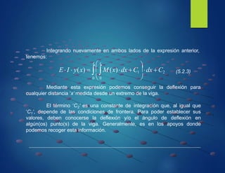 Integrando nuevamente en ambos lados de la expresión anterior,
tenemos:
El término ‘C2’ es una constante de integración que, al igual que
‘C1’, depende de las condiciones de frontera. Para poder establecer sus
valores, deben conocerse la deflexión y/o el ángulo de deflexión en
algún(os) punto(s) de la viga. Generalmente, es en los apoyos donde
podemos recoger esta información.

x
 x
0  0 
Mediante esta expresión podemos conseguir la deflexión para
cualquier distancia ‘x’ medida desde un extremo de la viga.
E I  y(x)  M(x)dx C1
dx C2 (5.2.3)
 