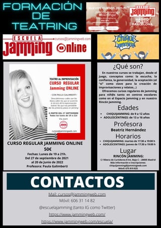 CURSO REGULAR JAMMING ONLINE
50€
Fechas: Lunes de 19 a 21h.
Del 27 de septiembre de 2021
al 20 de Junio de 2022
Profesora: Paula Galimberti
CONTACTOS
Mail: cursos@jammingweb.com
Móvil: 606 31 14 82
@escuelajamming (tanto IG como Twitter)
https://www.jammingweb.com/
https://www.jammingweb.com/escuela/
En nuestros cursos se trabajan, desde el
juego, conceptos como: la escucha, la
confianza, la generosidad, la aceptación (el
“sí” como clave para la creación de
improvisaciones y relatos…)
Ofrecemos cursos regulares de Jamming
para niñ@s tanto en centros escolares
como en el Espacio Jamming y en nuestro
Rincón Jamming.
¿Qué son?
Edades
CHIQUIJAMMING: de 9 a 12 años
ADOLESCENTINGS: de 13 a 16 años
Profesora
Beatriz Hernández
Horarios
CHIQUIJAMMING: martes de 17:30 a 19:00 h
ADOLESCENTINGS: jueves de 17:30 a 19:00 h
Lugar
RINCÓN JAMMING:
C/ Ribera de Curtidores 8 Int, Bajo C – 28005 Madrid
Más información e inscripciones:
chiquijamming@jammingweb.com
Móvil: 675 819 825
 