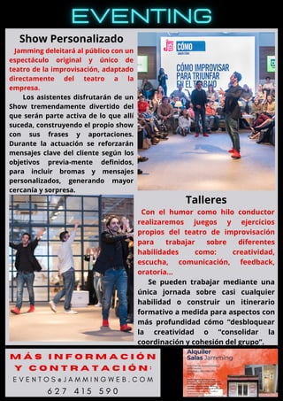 Show Personalizado
Jamming deleitará al público con un
espectáculo original y único de
teatro de la improvisación, adaptado
directamente del teatro a la
empresa.
Los asistentes disfrutarán de un
Show tremendamente divertido del
que serán parte activa de lo que allí
suceda, construyendo el propio show
con sus frases y aportaciones.
Durante la actuación se reforzarán
mensajes clave del cliente según los
objetivos previa-mente definidos,
para incluir bromas y mensajes
personalizados, generando mayor
cercanía y sorpresa.
Talleres
Con el humor como hilo conductor
realizaremos juegos y ejercicios
propios del teatro de improvisación
para trabajar sobre diferentes
habilidades como: creatividad,
escucha, comunicación, feedback,
oratoria…
Se pueden trabajar mediante una
única jornada sobre casi cualquier
habilidad o construir un itinerario
formativo a medida para aspectos con
más profundidad cómo “desbloquear
la creatividad o “consolidar la
coordinación y cohesión del grupo”.
M Á S I N F O R M A C I Ó N
Y C O N T R A T A C I Ó N :
E V E N T O S @ J A M M I N G W E B . C O M
6 2 7 4 1 5 5 9 0
 
