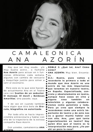 A
H a y q u e s e r m u y o s a d a . . . y / o
m u y b u e n a a c tr iz ... o l l a m a r t e
A n a A z o r í n p a r a a c t u a r e n 4 fu n -
c i o n e s d i f e r e n te s c a d a s e m a n a ,
a l g u n a s c o n c a m b io d e v e s t u a r io
y m a q u i l l a j e ju s tito p a r a v o l v e r a
s a l i r a l e s c e n a r io .
P e r o e s t o e s l o q u e e s tá h a c ie n -
d o a c t u a l m e n te A n a e n e l T e a t r o
L a r a c o n S u e ñ o s d e u n s e d u c t o r,
E l m e n s a j e, E l m o v i l y B a l d o s a s
A m a r i l l a s. U n a p a s a d a , v a y a .
Y d e v e z e n c u a n d o ta m b ié n
h a c e a l g ú n q u e o tr o b o l o d e D r a -
c u l a , b i o g r a f i n a n o a u t o r i z a d a.
P o r t o d o e l l o s e h a c ía im p r e s -
c i n d i b l e e n t r e v is ta r l a y h a b l a r c o n
e l l a d e l a t r a y e c to r ia d e l a e x it o s a
c o m p a ñ i a P a s o - A z o r ín .
C o n u s t e d e s , c a m a l e o n ic a A N A
A Z O R Í N .
C A M A L E O N I C A
A N A A Z O R Í N
D O B L E J : ¿ Q u é t a l , A n a ? C ó m o
e s t á s ?
A N A A Z O R Í N : M u y b i e n . E n c a n ta -
d a .
D . J . : B u e n o , p u e s v a m o s a
r e c o r d a r l e l o p r i m e r o a t o d o e l
m u n d o q u e A n a A z o r í n e s u n a
a c t r i z d e l a s m á s i m p o r t a n t e s
q u e t e n e m o s e n n u e s t r o t e a t r o ,
e n E s p a ñ a . E s p e c i a l i z a d a , c o n -
c r e t a y a b s o l u t a m e n t e e n t e a t r o ,
a u n q u e h a c e c o s a s e n c i n e y
a l g u n a c o s a t a m b i é n e n
t e l e v i s i ó n y a l g u n a s c o l a b o r a -
c i o n e s c o m o g u i o n i s t a y t o d o .
P e r o y o c r e o q u e s i e m p r e l a
r e c o r d a m o s c o m o u n a a c t r i z i m -
p o r t a n t e d e t e a t r o y d e e s t o n o s
v a a g u s t a r m u c h o h a b l a r c o n
c o n e l l a . A n a , ¿ p o r q u é t a n t a
e s p e c i a l i z a c i ó n e n t e a t r o ? H a y
q u i e n d i c e q u e e l t e a t r o e s l a
i n t e r p r e t a c i ó n m á s p u r a . ¿ V a p o r
a h í u n p o c o l a c o s a ?
 
