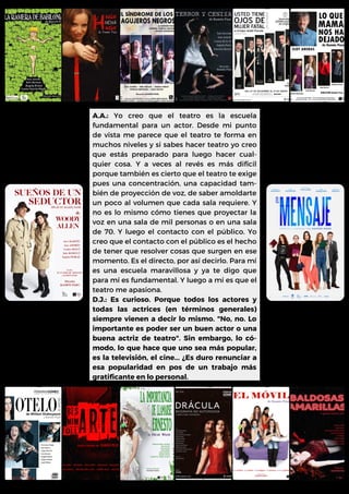 A.A.: Yo creo que el teatro es la escuela
fundamental para un actor. Desde mi punto
de vista me parece que el teatro te forma en
muchos niveles y si sabes hacer teatro yo creo
que estás preparado para luego hacer cual-
quier cosa. Y a veces al revés es más difícil
porque también es cierto que el teatro te exige
pues una concentración, una capacidad tam-
bién de proyección de voz, de saber amoldarte
un poco al volumen que cada sala requiere. Y
no es lo mismo cómo tienes que proyectar la
voz en una sala de mil personas o en una sala
de 70. Y luego el contacto con el público. Yo
creo que el contacto con el público es el hecho
de tener que resolver cosas que surgen en ese
momento. Es el directo, por así decirlo. Para mí
es una escuela maravillosa y ya te digo que
para mí es fundamental. Y luego a mí es que el
teatro me apasiona.
D.J.: Es curioso. Porque todos los actores y
todas las actrices (en términos generales)
siempre vienen a decir lo mismo. "No, no. Lo
importante es poder ser un buen actor o una
buena actriz de teatro". Sin embargo, lo có-
modo, lo que hace que uno sea más popular,
es la televisión, el cine... ¿Es duro renunciar a
esa popularidad en pos de un trabajo más
gratificante en lo personal.
 