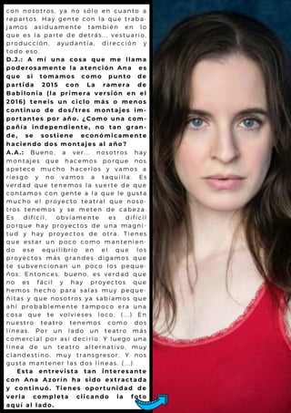 c o n n o s o t r o s , y a n o s ó l o e n c u a n t o a
r e p a r t o s . H a y g e n te c o n l a q u e t r a b a -
j a m o s a s i d u a m e n te ta m b ié n e n l o
q u e e s l a p a r te d e d e tr á s . . . v e s t u a r io ,
p r o d u c c i ó n , a y u d a n tía , d ir e c c ió n y
t o d o e s o .
D . J . : A m í u n a c o s a q u e m e l l a m a
p o d e r o s a m e n t e l a a t e n c i ó n A n a e s
q u e s i t o m a m o s c o m o p u n t o d e
p a r t i d a 2 0 1 5 c o n L a r a m e r a d e
B a b i l o n i a ( l a p r i m e r a v e r s i ó n e n e l
2 0 1 6 ) t e n e i s u n c i c l o m á s o m e n o s
c o n t i n u o d e d o s / t r e s m o n t a j e s i m -
p o r t a n t e s p o r a ñ o . ¿ C o m o u n a c o m -
p a ñ í a i n d e p e n d i e n t e , n o t a n g r a n -
d e , s e s o s t i e n e e c o n ó m i c a m e n t e
h a c i e n d o d o s m o n t a je s a l a ñ o ?
A . A . : B u e n o , a v e r ... n o s o tr o s h a y
m o n t a j e s q u e h a c e m o s p o r q u e n o s
a p e t e c e m u c h o h a c e r l o s y v a m o s a
r i e s g o y n o v a m o s a t a q u il l a . E s
v e r d a d q u e te n e m o s l a s u e r t e d e q u e
c o n t a m o s c o n g e n te a l a q u e l e g u s t a
m u c h o e l p r o y e c to te a tr a l q u e n o s o -
t r o s t e n e m o s y s e m e te n d e c a b e z a .
E s d i f í c i l , o b v ia m e n te e s d if íc il
p o r q u e h a y p r o y e c to s d e u n a m a g n i-
t u d y h a y p r o y e c to s d e o t r a . T ie n e s
q u e e s t a r u n p o c o c o m o m a n t e n ie n -
d o e s e e q u il ib r io e n e l q u e l o s
p r o y e c t o s m á s g r a n d e s d ig a m o s q u e
t e s u b v e n c i o n a n u n p o c o l o s p e q u e -
ñ o s . E n t o n c e s , b u e n o , e s v e r d a d q u e
n o e s f á c i l y h a y p r o y e c t o s q u e
h e m o s h e c h o p a r a s a l a s m u y p e q u e -
ñ i t a s y q u e n o s o tr o s y a s a b ía m o s q u e
a h í p r o b a b l e m e n te ta m p o c o e r a u n a
c o s a q u e t e v o l v ie s e s l o c o . ( . . . ) E n
n u e s t r o t e a tr o te n e m o s c o m o d o s
l í n e a s . P o r u n l a d o u n t e a t r o m á s
c o m e r c i a l p o r a s í d e c ir l o . Y l u e g o u n a
l í n e a d e u n te a tr o a l te r n a t iv o , m u y
c l a n d e s t i n o , m u y tr a n s g r e s o r . Y n o s
g u s t a m a n t e n e r l a s d o s l ín e a s . ( . . . )
E s t a e n t r e v i s t a t a n i n t e r e s a n t e
c o n A n a A z o r í n h a s i d o e x t r a c t a d a
y c o n t i n u ó . T i e n e s o p o r t u n i d a d d e
v e r l a c o m p l e t a c l i c a n d o l a f o t o
a q u í a l l a d o .
 