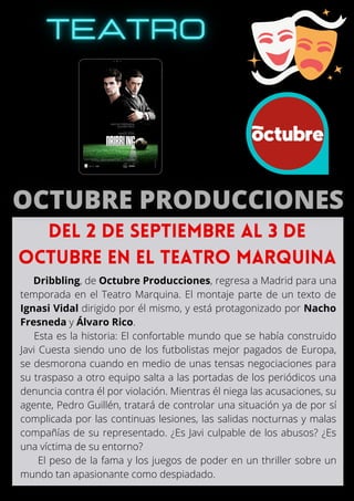 Dribbling, de Octubre Producciones, regresa a Madrid para una
temporada en el Teatro Marquina. El montaje parte de un texto de
Ignasi Vidal dirigido por él mismo, y está protagonizado por Nacho
Fresneda y Álvaro Rico.
Esta es la historia: El confortable mundo que se había construido
Javi Cuesta siendo uno de los futbolistas mejor pagados de Europa,
se desmorona cuando en medio de unas tensas negociaciones para
su traspaso a otro equipo salta a las portadas de los periódicos una
denuncia contra él por violación. Mientras él niega las acusaciones, su
agente, Pedro Guillén, tratará de controlar una situación ya de por sí
complicada por las continuas lesiones, las salidas nocturnas y malas
compañías de su representado. ¿Es Javi culpable de los abusos? ¿Es
una víctima de su entorno?
El peso de la fama y los juegos de poder en un thriller sobre un
mundo tan apasionante como despiadado.
Del 2 de septiembre al 3 de
octubre en el Teatro Marquina
 