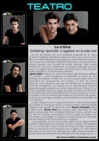 Otro fin de semana con una interesante propuesta en el Teatro
Guimerá. “Dribbling” tomaba las tablas de teatro para ofrecer al pú-
blico un “thriller futbolístico” que atrapa sin respiro desde el minuto 1.
Javi Cuesta es un afamado futbolista enfrentado a una acusación por
abusos sexuales que inundará la prensa nacional. Todo sucede
mientras se encuentra negociando un contrato millonario con otro
equipo. Su agente intenta solventar el entuerto pero a ello se suman
malas compañías, noches de fiesta y lesiones.
Ignasi Vidal construye un drama de manera ágil donde los diálogos
se suceden a ritmo vertiginoso, convirtiendo la acción en una
bofetada de realidad. El fútbol es un mero pretexto para ofrecer al
espectador las consecuencias de la fama y el éxito sin control
aparente. Da la sensación que hay una pérdida de la realidad por
parte del protagonista y la relación con su representante tampoco
ayuda demasiado, plantean-do a veces soluciones poco “éticas”. Es un
“ring” despiadado donde los juegos de poder son armas de doble filo.
El comportamiento de la llamada prensa “tóxica” también se muestra
en la obra y sirve de vehículo para empeorar la situación del jugador.
Todo ello sin dar tregua al público, que se enfrenta al hundimiento de
un “rey Midas”.
La obra requiere que el trabajo actoral sea lo más terrenal posible
recurriendo a un lenguaje directo, a veces punzante, donde la batalla
dialéctica esta servida. En este caso tanto Nacho Fresneda (Pedro
Guillén) como Álvaro Rico (Javi Cuesta) salen victoriosos de este
partido descarnado. Han conseguido dominar el texto y hacerlo suyo
sin recurrir al exceso, acercando la acción al patio de butacas con
efectividad y naturalidad. A destacar la escena donde Javi dominado
por las drogas y el alcohol se enfrenta a su agente.
La escenografía, con el inconfundible sello del gran Alessio Meloni
(también responsable del vestuario), simula la mansión del futbolista
con un enorme tapiz verde a modo de campo de fútbol. Avanzada la
obra se transforma en el despacho de su agente, en color blanco,
que junto al uso de la luz diseñada por Felipe Ramos intercala la
acción entre dos ambientes bien definidos diría casi antagónicos. (...)
La critica:
Dribbling: Aprender a regatear en la vida real
Por Arturo Padrón (mardteatro.com)
 
