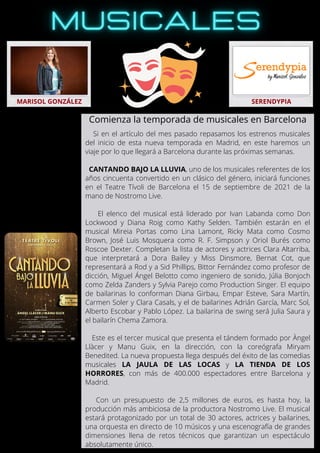 Si en el artículo del mes pasado repasamos los estrenos musicales
del inicio de esta nueva temporada en Madrid, en este haremos un
viaje por lo que llegará a Barcelona durante las próximas semanas.
CANTANDO BAJO LA LLUVIA, uno de los musicales referentes de los
años cincuenta convertido en un clásico del género, iniciará funciones
en el Teatre Tívoli de Barcelona el 15 de septiembre de 2021 de la
mano de Nostromo Live.
El elenco del musical está liderado por Ivan Labanda como Don
Lockwood y Diana Roig como Kathy Selden. También estarán en el
musical Mireia Portas como Lina Lamont, Ricky Mata como Cosmo
Brown, José Luis Mosquera como R. F. Simpson y Oriol Burés como
Roscoe Dexter. Completan la lista de actores y actrices Clara Altarriba,
que interpretará a Dora Bailey y Miss Dinsmore, Bernat Cot, que
representará a Rod y a Sid Phillips, Bittor Fernández como profesor de
dicción, Miguel Ángel Belotto como ingeniero de sonido, Júlia Bonjoch
como Zelda Zanders y Sylvia Parejo como Production Singer. El equipo
de bailarinas lo conforman Diana Girbau, Empar Esteve, Sara Martín,
Carmen Soler y Clara Casals, y el de bailarines Adrián García, Marc Sol,
Alberto Escobar y Pablo López. La bailarina de swing será Julia Saura y
el bailarín Chema Zamora.
Este es el tercer musical que presenta el tándem formado por Àngel
Llàcer y Manu Guix, en la dirección, con la coreógrafa Miryam
Benedited. La nueva propuesta llega después del éxito de las comedias
musicales LA JAULA DE LAS LOCAS y LA TIENDA DE LOS
HORRORES, con más de 400.000 espectadores entre Barcelona y
Madrid.
Con un presupuesto de 2,5 millones de euros, es hasta hoy, la
producción más ambiciosa de la productora Nostromo Live. El musical
estará protagonizado por un total de 30 actores, actrices y bailarines,
una orquesta en directo de 10 músicos y una escenografía de grandes
dimensiones llena de retos técnicos que garantizan un espectáculo
absolutamente único.
MARISOL GONZÁLEZ SERENDYPIA
Comienza la temporada de musicales en Barcelona
 