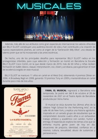 Además, más allá de sus atributos como gran espectáculo internacional, los valores ofrecidos
por BILLY ELLIOT constituyen una auténtica lección de vida y han contribuido a la creación de
nuevos espectadores jóvenes, así como al origen de la “Generación Billy Elliot”, una oleada de
talento joven que se ha incorporado a las artes escénicas.
De hecho, uno de los principales desafíos para representar BILLY ELLIOT radica en los
protagonistas infantiles, para cuya selección y formación se montó en Barcelona la Escuela
BILLY ELLIOT Coco Comín, en la que desde marzo de 2019, más de 60 niños y niñas reciben
formación en ballet clásico, claqué, interpretación, voz, clown y acrobacia, para garantizar el nivel
de excelencia exigido en este musical.
BILLY ELLIOT se mantuvo 11 años en cartel en el West End, obteniendo 4 premios Olivier en
2006. A Broadway llegó en 2008, ganando 10 premios Tony en 2009 y manteniéndose en cartel
durante poco más de tres años.
FAMA, EL MUSICAL regresará a Barcelona esta
temporada. Se podrá ver del 8 de octubre al 28 de
noviembre de 2021 en el Teatre Apolo de Barcelona
producida por Veniu Fama.
El musical se sitúa durante los últimos años de la
célebre “High School for the Performing Arts”, en la
calle 46 de New York, y explica una historia agridulce,
inspirada en un variado grupo de estudiantes que se
comprometen durante cuatro años a un exhaustivo
trabajo artístico y académico con candor, humor y
entrega. El espectáculo explora los temas a los que se
enfrenta mucha gente joven de hoy en día:
situaciones de prejuicio, identidad, confianza en sí
mismos, cultura, sexualidad, abuso de sustancias y
perseverancia.
 