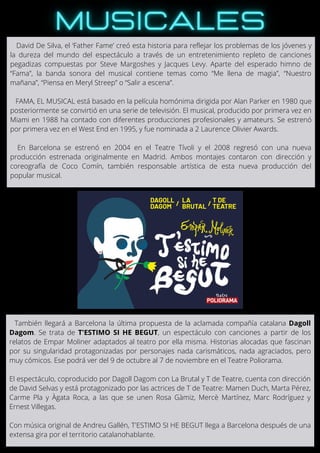 David De Silva, el ‘Father Fame’ creó esta historia para reflejar los problemas de los jóvenes y
la dureza del mundo del espectáculo a través de un entretenimiento repleto de canciones
pegadizas compuestas por Steve Margoshes y Jacques Levy. Aparte del esperado himno de
“Fama”, la banda sonora del musical contiene temas como “Me llena de magia”, “Nuestro
mañana”, “Piensa en Meryl Streep” o “Salir a escena”.
FAMA, EL MUSICAL está basado en la película homónima dirigida por Alan Parker en 1980 que
posteriormente se convirtió en una serie de televisión. El musical, producido por primera vez en
Miami en 1988 ha contado con diferentes producciones profesionales y amateurs. Se estrenó
por primera vez en el West End en 1995, y fue nominada a 2 Laurence Olivier Awards.
En Barcelona se estrenó en 2004 en el Teatre Tívoli y el 2008 regresó con una nueva
producción estrenada originalmente en Madrid. Ambos montajes contaron con dirección y
coreografía de Coco Comín, también responsable artística de esta nueva producción del
popular musical.
También llegará a Barcelona la última propuesta de la aclamada compañía catalana Dagoll
Dagom. Se trata de T'ESTIMO SI HE BEGUT, un espectáculo con canciones a partir de los
relatos de Empar Moliner adaptados al teatro por ella misma. Historias alocadas que fascinan
por su singularidad protagonizadas por personajes nada carismáticos, nada agraciados, pero
muy cómicos. Ese podrá ver del 9 de octubre al 7 de noviembre en el Teatre Poliorama.
El espectáculo, coproducido por Dagoll Dagom con La Brutal y T de Teatre, cuenta con dirección
de David Selvas y está protagonizado por las actrices de T de Teatre: Mamen Duch, Marta Pérez,
Carme Pla y Àgata Roca, a las que se unen Rosa Gàmiz, Mercè Martínez, Marc Rodríguez y
Ernest Villegas.
Con música original de Andreu Gallén, T'ESTIMO SI HE BEGUT llega a Barcelona después de una
extensa gira por el territorio catalanohablante.
 