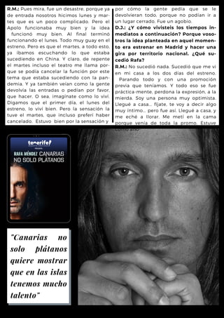 por cómo la gente pedía que se le
devolvieran todo, porque no podían ir a
un lugar cerrado. Fue un agobio.
D.J.: ¿Y cómo vivisteis los tiempos in-
mediatos a continuación? Porque voso-
tros la idea planteada en aquel momen-
to era estrenar en Madrid y hacer una
gira por territorio nacional. ¿Qué su-
cedió Rafa?
R.M.: No sucedió nada. Sucedió que me vi
en mi casa a los dos días del estreno.
Parando todo y con una promoción
previa que teníamos. Y todo eso se fue
práctica-mente, perdona la expresión, a la
mierda. Soy una persona muy optimista.
Llegué a casa... fíjate, te voy a decir algo
muy íntimo... pero fue así. Llegué a casa, y
me eché a llorar. Me metí en la cama
porque venía de toda la promo. Estuve
como aho-
R.M.: Pues mira, fue un desastre, porque ya
de entrada nosotros hicimos lunes y mar-
tes que es un poco complicado. Pero el
Apolo funcionaba muy bien y la idea
funcionó muy bien. Al final terminó
funcionando el lunes. Todo muy guay en el
estreno. Pero es que el martes, a todo esto,
ya íbamos escuchando lo que estaba
sucediendo en China. Y claro, de repente
el martes incluso el teatro me llama por-
que se podía cancelar la función por este
tema que estaba sucediendo con la pan-
demia. Y ya también veían como la gente
devolvía las entradas o pedían por favor,
que hacer. O sea, imagínate como lo viví.
Digamos que el primer día, el lunes del
estreno, lo viví bien. Pero la sensación la
tuve el martes, que incluso preferí haber
cancelado. Estuvo bien por la sensación y
"Canarias no
solo plátanos
quiere mostrar
que en las islas
tenemos mucho
talento"
 