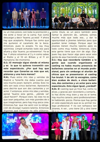 ra, un mes previo, con toda la promoción y
me eché a llorar en la cama. Fue como
descargar y decir "bueno, ya está". Y ahora
hay que aceptarlo. Porque fue como que
me quitaron el caramelo de la boca.
Entonces, pues lo acepto. Yo soy muy
optimista. Limpié echando todo eso para
afuera y dije "bueno, ya volveremos". Ya se
fue. Y ahora volvemos al 3 y 4 como sabes
al Rialto y el 10 en Bilbao y el 11 en
Pamplona. De momento,
D.J.: El mensaje sigue siendo el mismo
y es lo que tú quieres transmitir con
este espectáculo. ¿Por qué hay que
recordar que Canarias es más que sol,
plátanos y una hora menos?
R.M.: Pues entre mis idas y venidas de
Madrid a Tenerife me daba cuenta que
veía mucho joven, bailarín, artista. Esto no
sólo son esos cinco bailarines. Aprovecho
para decirte que son dos cantantes y un
actor. Y entonces, entre mis idas y venidas,
pensé "bueno esta gente... ¿dónde va?
¿Qué hacen?". Porque claro, las islas no es
que sean pequeñas, son más grandes de o
que imaginamos, pero hay muy poca cosa.
Entonces fue que me sentí con la obliga-
ción de divulgar nuestro talento. Entonces
digamos que Canarias no sólo plátanos
como título, es un poco también para
llamar la atención de... señores, somos
mucho más que todo eso... y dar la
oportunidad a jóvenes talentos para que
puedan tener trabajo. Porque aquí los
jóvenes tienen mucho talento pero es
todo como muy hobby. Entonces, claro,
esta gente tiene que vivir de algo. Dije,
pues hay que hacer algo para sacar esta
gente de aquí haciendo una gira insular,
D.J.: Hay que recordarle también a la
gente que cuando organizaste el
casting no había mucha presencia de
bailarines canarios en el mundo profe-
sional, pero sin embargo el aluvión de
chicos que se presentaron al casting
fue brutal. Y de ahí tú escogiste, como
bien acabas de decir, a cinco bailari-
nes, dos cantantes y un actor para este
espectáculo. Esto sigue igual, ¿verdad?
R.M.: El casting que yo hice fue, como tú
dices, y gracias por recordarlo y contarlo,..
lo has dicho muy bien y ese es el tema.
Hay mucho canario, pero profesionalmen-
te hablando, pocos. Piensa que hay gente
en este espectáculo que es su primer tra-
bajo profesional. Y no son tampoco tan
jóvenes. A ver... uno tiene 20 y otro tiene
22. (...)
 