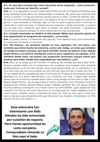 D.J.: En esta gira nacional que como decíamos ahora empezais... ¿Vais promocio-
nados por Turismo de Tenerife, verdad?
R.M.: Sí. Te lo agradezco mucho. Fíjate esta siendo una de las mejores entrevistas que
estoy teniendo hasta ahora. Sin desprestigiar a ninguno. Me gusta que la gente esté
como tú: puesto. Y si hay que decirlo, porque gracias a ellos, cuando de repente gen-
te como Turismo Tenerife piensa en ti y te apoya y va de la mano y apoya la cultura es
genial. Y que entienda el mensaje, que al final es para la gente joven. Entonces, si
vamos de la mano con esto. Y trabajamos por proyectar y darle promoción a nuestra
isla, en este caso a Tenerife, que tanto lo merece, en estos momento. Y agradezco
mucho testa pregunta porque sin ellos créeme que es muy complicado.
D.J.: Cuando estrenaste en Madrid el año pasado dijiste que querrías aparte de
este espectáculo un programa de televisión... y lo tuviste.
R.M.: Yo quería volver a la televisión por algo así. Y de repente salió y fue maravilloso.
Un caramelo. Sin duda, un caramelo.
D.J.: The Dancer... Un proyecto basado en tres capitanes. Por una parte, una
cantante que tiene mucho de bailarina, como Lola Indigo, un actor que también
ha tenido su faceta cantante, que tiene también mucho de bailarín como Miguel
Ángel Muñoz y un bailarín coreógrafo como tú para capitanear los equipos. A mí,
viéndolo desde fuera, me parece una proporción incorrecta, porque siento que
tendrías que haber estado más respaldado por otro bailarín, ¿no?
R.M.: Mira, yo te tengo que ser honesto. Yo sabía ya de entrada que iba a estar Mími.
Porque cuando hablo con la productora me contaban que estaban ellos. Entendí
perfectamente el rol de Lola, porque ahora está despuntando, en su momento. Y es
una chica que era una concursante de otro formato que encima le había ido mal,. Y
ver la imagen de ella sentada ahí para mí era positivo. Porque el concursante que va a
participar se va a sentir identificado y va a conectar con ella. Y sobre todo puede
pensar que en el futuro le puede pasar como a ella, porque al final está la vida. Y con
Miguel Ángel Muñoz... No lo supe hasta el último momento. A mí me gusta mucho la
presencia de ambos, porque Miguel Ángel hablaba también de una época donde
muchos jóvenes conectaron con el baile como fue UPA DANCE. ¿Qué puede ser más
experto o no? Eso es otra cosa. Pero él es un tío súper estricto, súper exigente y a él le
costó mucho también tomar la decisión de estar ahí. Pero yo creo que lo hizo muy
bien y creo que para esa generación que ahora son muy mayores, conectaban con The
Dancer. No sé si me explico. (...)
Esta entrevista tan
interesante con Rafa
Méndez ha sido extractada
por cuestión de espacio.
Pero tienes oportunidad de
verla completa.
Compruébalo clicando su
foto aquí al lado.
 