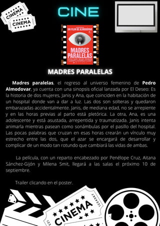 Madres paralelas, el regreso al universo femenino de Pedro
Almodovar, ya cuenta con una sinopsis oficial lanzada por El Deseo: Es
la historia de dos mujeres, Janis y Ana, que coinciden en la habitación de
un hospital donde van a dar a luz. Las dos son solteras y quedaron
embarazadas accidentalmente. Janis, de mediana edad, no se arrepiente
y en las horas previas al parto está pletórica. La otra, Ana, es una
adolescente y está asustada, arrepentida y traumatizada. Janis intenta
animarla mientras pasean como sonámbulas por el pasillo del hospital.
Las pocas palabras que cruzan en esas horas crearán un vínculo muy
estrecho entre las dos, que el azar se encargará de desarrollar y
complicar de un modo tan rotundo que cambiará las vidas de ambas.
La película, con un reparto encabezado por Penélope Cruz, Aitana
Sánchez-Gijón y Milena Smit, llegará a las salas el próximo 10 de
septiembre.
Trailer clicando en el poster.
 