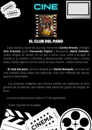 Cada mañana, sea el día que sea, Fernando (Carlos Areces), el Negro
(Eric Francés), Jesús (Fernando Tejero) y Benavente (Adriá Collado),
cuatro amigos se reúnen en un bar a tomar unas cañas y arreglar el
mundo a su manera: criticando y despotricando contra todo y contra
todos. Tienen algo en común, están en paro, bueno… todos, menos uno.
El club del paro, escrita y dirigida por David Marqués, promete ser
una comedia ácida sobre ese particular club «con millones de socios»
que es el desempleo.
Las primeras imágenes que hemos podido ver adelantan el tono
general de la película, que lideran este particular grupo de amigos en
paro.
La cinta se estrenará en salas el 17 de septiembre.
Trailer clicando en el poster.
 