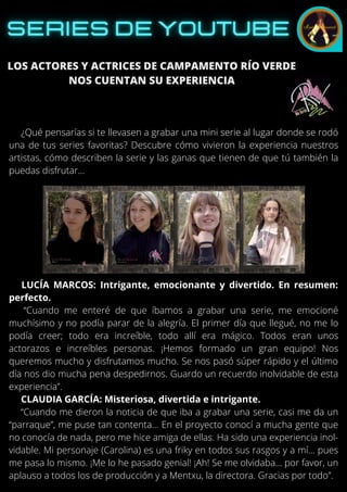 LOS ACTORES Y ACTRICES DE CAMPAMENTO RÍO VERDE
NOS CUENTAN SU EXPERIENCIA
¿Qué pensarías si te llevasen a grabar una mini serie al lugar donde se rodó
una de tus series favoritas? Descubre cómo vivieron la experiencia nuestros
artistas, cómo describen la serie y las ganas que tienen de que tú también la
puedas disfrutar…
LUCÍA MARCOS: Intrigante, emocionante y divertido. En resumen:
perfecto.
“Cuando me enteré de que íbamos a grabar una serie, me emocioné
muchísimo y no podía parar de la alegría. El primer día que llegué, no me lo
podía creer; todo era increíble, todo allí era mágico. Todos eran unos
actorazos e increíbles personas. ¡Hemos formado un gran equipo! Nos
queremos mucho y disfrutamos mucho. Se nos pasó súper rápido y el último
día nos dio mucha pena despedirnos. Guardo un recuerdo inolvidable de esta
experiencia”.
CLAUDIA GARCÍA: Misteriosa, divertida e intrigante.
“Cuando me dieron la noticia de que iba a grabar una serie, casi me da un
“parraque”, me puse tan contenta… En el proyecto conocí a mucha gente que
no conocía de nada, pero me hice amiga de ellas. Ha sido una experiencia inol-
vidable. Mi personaje (Carolina) es una friky en todos sus rasgos y a mí… pues
me pasa lo mismo. ¡Me lo he pasado genial! ¡Ah! Se me olvidaba… por favor, un
aplauso a todos los de producción y a Mentxu, la directora. Gracias por todo”.
 