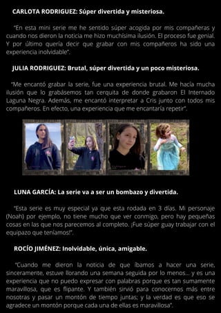 LUNA GARCÍA: La serie va a ser un bombazo y divertida.
“Esta serie es muy especial ya que esta rodada en 3 días. Mi personaje
(Noah) por ejemplo, no tiene mucho que ver conmigo, pero hay pequeñas
cosas en las que nos parecemos al completo. ¡Fue súper guay trabajar con el
equipazo que teníamos!”.
ROCÍO JIMÉNEZ: Inolvidable, única, amigable.
“Cuando me dieron la noticia de que íbamos a hacer una serie,
sinceramente, estuve llorando una semana seguida por lo menos… y es una
experiencia que no puedo expresar con palabras porque es tan sumamente
maravillosa, que es flipante. Y también sirvió para conocernos más entre
nosotras y pasar un montón de tiempo juntas; y la verdad es que eso se
agradece un montón porque cada una de ellas es maravillosa”.
CARLOTA RODRIGUEZ: Súper divertida y misteriosa.
“En esta mini serie me he sentido súper acogida por mis compañeras y
cuando nos dieron la noticia me hizo muchísima ilusión. El proceso fue genial.
Y por último quería decir que grabar con mis compañeros ha sido una
experiencia inolvidable”.
JULIA RODRIGUEZ: Brutal, súper divertida y un poco misteriosa.
“Me encantó grabar la serie, fue una experiencia brutal. Me hacía mucha
ilusión que lo grabásemos tan cerquita de donde grabaron El Internado
Laguna Negra. Además, me encantó interpretar a Cris junto con todos mis
compañeros. En efecto, una experiencia que me encantaría repetir”.
 