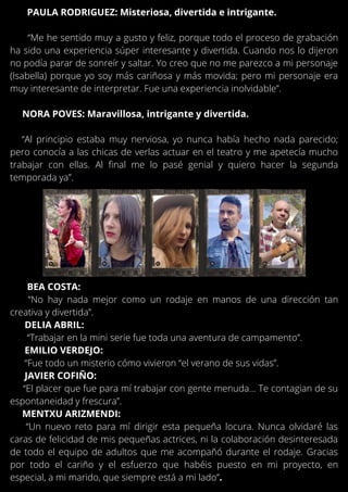 BEA COSTA:
“No hay nada mejor como un rodaje en manos de una dirección tan
creativa y divertida”.
DELIA ABRIL:
“Trabajar en la mini serie fue toda una aventura de campamento”.
EMILIO VERDEJO:
“Fue todo un misterio cómo vivieron “el verano de sus vidas”.
JAVIER COFIÑO:
“El placer que fue para mí trabajar con gente menuda… Te contagian de su
espontaneidad y frescura”.
MENTXU ARIZMENDI:
“Un nuevo reto para mí dirigir esta pequeña locura. Nunca olvidaré las
caras de felicidad de mis pequeñas actrices, ni la colaboración desinteresada
de todo el equipo de adultos que me acompañó durante el rodaje. Gracias
por todo el cariño y el esfuerzo que habéis puesto en mi proyecto, en
especial, a mi marido, que siempre está a mi lado”.
PAULA RODRIGUEZ: Misteriosa, divertida e intrigante.
“Me he sentido muy a gusto y feliz, porque todo el proceso de grabación
ha sido una experiencia súper interesante y divertida. Cuando nos lo dijeron
no podía parar de sonreír y saltar. Yo creo que no me parezco a mi personaje
(Isabella) porque yo soy más cariñosa y más movida; pero mi personaje era
muy interesante de interpretar. Fue una experiencia inolvidable”.
NORA POVES: Maravillosa, intrigante y divertida.
“Al principio estaba muy nerviosa, yo nunca había hecho nada parecido;
pero conocía a las chicas de verlas actuar en el teatro y me apetecía mucho
trabajar con ellas. Al final me lo pasé genial y quiero hacer la segunda
temporada ya”.
 