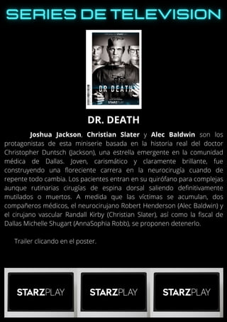 Joshua Jackson, Christian Slater y Alec Baldwin son los
protagonistas de esta miniserie basada en la historia real del doctor
Christopher Duntsch (Jackson), una estrella emergente en la comunidad
médica de Dallas. Joven, carismático y claramente brillante, fue
construyendo una floreciente carrera en la neurocirugía cuando de
repente todo cambia. Los pacientes entran en su quirófano para complejas
aunque rutinarias cirugías de espina dorsal saliendo definitivamente
mutilados o muertos. A medida que las víctimas se acumulan, dos
compañeros médicos, el neurocirujano Robert Henderson (Alec Baldwin) y
el cirujano vascular Randall Kirby (Christian Slater), así como la fiscal de
Dallas Michelle Shugart (AnnaSophia Robb), se proponen detenerlo.
Trailer clicando en el poster.
DR. DEATH
 