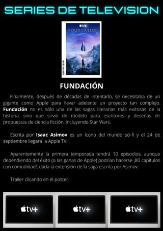 Finalmente, después de décadas de intentarlo, se necesitaba de un
gigante como Apple para llevar adelante un proyecto tan complejo.
Fundación no es sólo una de las sagas literarias más exitosas de la
historia, sino que sirvió de modelo para escritores y decenas de
propuestas de ciencia ficción, incluyendo Star Wars.
Escrita por Isaac Asimov es un ícono del mundo sci-fi y el 24 de
septiembre llegará a Apple TV.
Aparentemente la primera temporada tendrá 10 episodios, aunque
dependiendo del éxito (o las ganas de Apple) podrían hacerse ¡80 capítulos
con comodidad!, dada la extensión de la saga escrita por Asimov.
Trailer clicando en el poster.
FUNDACIÓN
 