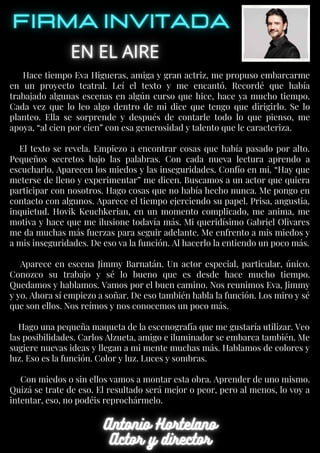Hace tiempo Eva Higueras, amiga y gran actriz, me propuso embarcarme
en un proyecto teatral. Leí el texto y me encantó. Recordé que había
trabajado algunas escenas en algún curso que hice, hace ya mucho tiempo.
Cada vez que lo leo algo dentro de mi dice que tengo que dirigirlo. Se lo
planteo. Ella se sorprende y después de contarle todo lo que pienso, me
apoya, “al cien por cien” con esa generosidad y talento que le caracteriza.
El texto se revela. Empiezo a encontrar cosas que había pasado por alto.
Pequeños secretos bajo las palabras. Con cada nueva lectura aprendo a
escucharlo. Aparecen los miedos y las inseguridades. Confío en mi. “Hay que
meterse de lleno y experimentar” me dicen. Buscamos a un actor que quiera
participar con nosotros. Hago cosas que no había hecho nunca. Me pongo en
contacto con algunos. Aparece el tiempo ejerciendo su papel. Prisa, angustia,
inquietud. Hovik Keuchkerian, en un momento complicado, me anima, me
motiva y hace que me ilusione todavía más. Mi queridísimo Gabriel Olivares
me da muchas más fuerzas para seguir adelante. Me enfrento a mis miedos y
a mis inseguridades. De eso va la función. Al hacerlo la entiendo un poco más.
Aparece en escena Jimmy Barnatán. Un actor especial, particular, único.
Conozco su trabajo y sé lo bueno que es desde hace mucho tiempo.
Quedamos y hablamos. Vamos por el buen camino. Nos reunimos Eva, Jimmy
y yo. Ahora sí empiezo a soñar. De eso también habla la función. Los miro y sé
que son ellos. Nos reímos y nos conocemos un poco más.
Hago una pequeña maqueta de la escenografía que me gustaría utilizar. Veo
las posibilidades. Carlos Alzueta, amigo e iluminador se embarca también. Me
sugiere nuevas ideas y llegan a mi mente muchas más. Hablamos de colores y
luz. Eso es la función. Color y luz. Luces y sombras.
Con miedos o sin ellos vamos a montar esta obra. Aprender de uno mismo.
Quizá se trate de eso. El resultado será mejor o peor, pero al menos, lo voy a
intentar, eso, no podéis reprochármelo.
 