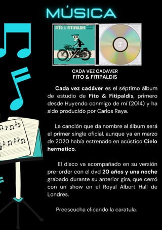 Cada vez cadáver es el séptimo álbum
de estudio de Fito & Fitipaldis, primero
desde Huyendo conmigo de mí (2014) y ha
sido producido por Carlos Raya.
La canción que da nombre al álbum será
el primer single oficial, aunque ya en marzo
de 2020 había estrenado en acústico Cielo
hermetico.
El disco va acompañado en su versión
pre-order con el dvd 20 años y una noche
grabado durante su anterior gira, que cerró
con un show en el Royal Albert Hall de
Londres.
Preescucha clicando la caratula.
CADA VEZ CADAVER
FITO & FITIPALDIS
 