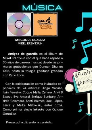 Amigos de guardia es el álbum de
Mikel Erentxun con el que hace repaso a
35 años de carrera musical, desde las pri-
meras grabaciones con Duncan Dhu en
1985, hasta la trilogía gaditana grabada
con Paco Loco.
Con la colaboración como invitados es-
peciales de 24 artistas: Diego Vasallo,
Iván Ferreiro, Coque Malla, Zahara, Anni B
Sweet, Eva Amaral, Enrique Bunbury, An-
drés Calamaro, Santi Balmes, Xoel López,
Leiva y Maika Makovski, entre otros.
Como primer single Intacto con Quique
González.
Preescucha clicando la caratula.
AMIGOS DE GUARDIA
MIKEL ERENTXUN
 