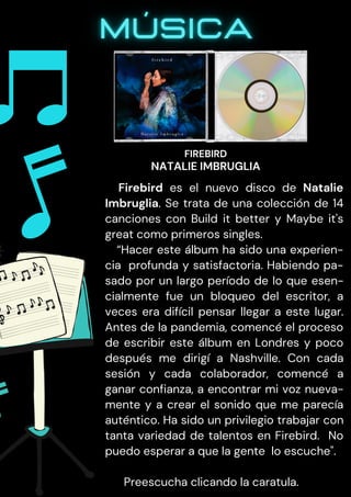 Firebird es el nuevo disco de Natalie
Imbruglia. Se trata de una colección de 14
canciones con Build it better y Maybe it's
great como primeros singles.
“Hacer este álbum ha sido una experien-
cia profunda y satisfactoria. Habiendo pa-
sado por un largo período de lo que esen-
cialmente fue un bloqueo del escritor, a
veces era difícil pensar llegar a este lugar.
Antes de la pandemia, comencé el proceso
de escribir este álbum en Londres y poco
después me dirigí a Nashville. Con cada
sesión y cada colaborador, comencé a
ganar confianza, a encontrar mi voz nueva-
mente y a crear el sonido que me parecía
auténtico. Ha sido un privilegio trabajar con
tanta variedad de talentos en Firebird. No
puedo esperar a que la gente lo escuche".
Preescucha clicando la caratula.
FIREBIRD
NATALIE IMBRUGLIA
 