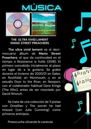 The ultra vivid lament es el deci-
mocuarto álbum de Manic Street
Preachers, el que da continuidad en el
tiempo a Resistance is futile (2018). El
primero concebido inicialmente al piano
en lugar de a la guitarra. Se grabó
durante el invierno de 2020/21 en Gales,
en Rockfield, en Monmouth, y en el
estudio Door to the River, en Newport,
con el colaborador habitual Dave Eringa
(The Who), antes de ser mezclado por
David Wrench.
Se trata de una colección de 11 pistas
con Orwellian y The secret he had
missed (con Julia Cumming) como
primeros anticipos.
Preescucha clicando la caratula.
THE ULTRA VIVID LAMENT
MANIC STREET PREACHERS
 