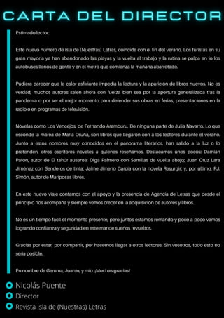 Estimado lector:
Este nuevo número de Isla de (Nuestras) Letras, coincide con el fin del verano. Los turistas en su
gran mayoría ya han abandonado las playas y la vuelta al trabajo y la rutina se palpa en lo los
autobuses llenos de gente y en el metro que comienza la mañana abarrotado.
Pudiera parecer que le calor asfixiante impedía la lectura y la aparición de libros nuevos. No es
verdad, muchos autores salen ahora con fuerza bien sea por la apertura generalizada tras la
pandemia o por ser el mejor momento para defender sus obras en ferias, presentaciones en la
radio o en programas de televisión.
Novelas como Los Vencejos, de Fernando Aramburu, De ninguna parte de Julia Navarro, Lo que
esconde la marea de María Oruña, son libros que llegaron con a los lectores durante el verano.
Junto a estos nombres muy conocidos en el panorama literarios, han salido a la luz o lo
pretenden, otros escritores noveles a quienes reseñamos. Destacamos unos pocos: Damián
Patón, autor de El tahúr ausente; Olga Palmero con Semillas de vuelta abajo; Juan Cruz Lara
Jiménez con Senderos de tinta; Jaime Jimeno García con la novela Resurgir; y, por último, RJ.
Simón, autor de Mariposas libres.
En este nuevo viaje contamos con el apoyo y la presencia de Agencia de Letras que desde el
principio nos acompaña y siempre vemos crecer en la adquisición de autores y libros.
No es un tiempo fácil el momento presente, pero juntos estamos remando y poco a poco vamos
logrando confianza y seguridad en este mar de sueños revueltos.
Gracias por estar, por compartir, por hacernos llegar a otros lectores. Sin vosotros, todo esto no
sería posible.
En nombre de Gemma, Juanjo, y mío: ¡Muchas gracias!
Nicolás Puente
Director
Revista Isla de (Nuestras) Letras
 