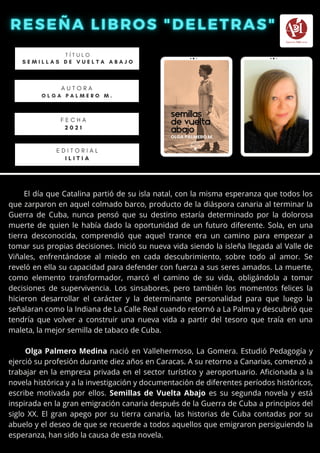 El día que Catalina partió de su isla natal, con la misma esperanza que todos los
que zarparon en aquel colmado barco, producto de la diáspora canaria al terminar la
Guerra de Cuba, nunca pensó que su destino estaría determinado por la dolorosa
muerte de quien le había dado la oportunidad de un futuro diferente. Sola, en una
tierra desconocida, comprendió que aquel trance era un camino para empezar a
tomar sus propias decisiones. Inició su nueva vida siendo la isleña llegada al Valle de
Viñales, enfrentándose al miedo en cada descubrimiento, sobre todo al amor. Se
reveló en ella su capacidad para defender con fuerza a sus seres amados. La muerte,
como elemento transformador, marcó el camino de su vida, obligándola a tomar
decisiones de supervivencia. Los sinsabores, pero también los momentos felices la
hicieron desarrollar el carácter y la determinante personalidad para que luego la
señalaran como la Indiana de La Calle Real cuando retornó a La Palma y descubrió que
tendría que volver a construir una nueva vida a partir del tesoro que traía en una
maleta, la mejor semilla de tabaco de Cuba.
Olga Palmero Medina nació en Vallehermoso, La Gomera. Estudió Pedagogía y
ejerció su profesión durante diez años en Caracas. A su retorno a Canarias, comenzó a
trabajar en la empresa privada en el sector turístico y aeroportuario. Aficionada a la
novela histórica y a la investigación y documentación de diferentes períodos históricos,
escribe motivada por ellos. Semillas de Vuelta Abajo es su segunda novela y está
inspirada en la gran emigración canaria después de la Guerra de Cuba a principios del
siglo XX. El gran apego por su tierra canaria, las historias de Cuba contadas por su
abuelo y el deseo de que se recuerde a todos aquellos que emigraron persiguiendo la
esperanza, han sido la causa de esta novela.
T Í T U L O
S E M I L L A S D E V U E L T A A B A J O
A U T O R A
O L G A P A L M E R O M .
E D I T O R I A L
I L I T I A
F E C H A
2 0 2 1
 