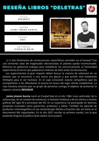 ¿Y si dos fenómenos de consecuencias catastróficas coinciden en el tiempo? Tras
una tormenta solar de magnitudes desconocidas el planeta queda incomunicado.
Mientras los gobiernos trabajan para restablecer las comunicaciones, la humanidad
experimenta el horror que padecieron millones de años antes los dinosaurios.
Los supervivientes al gran impacto deben buscar la manera de sobrevivir en un
planeta que se encamina a una nueva era glaciar y que pronto será totalmente
inhóspito para el ser humano. En el viaje conocerán nuevos compañeros que les
acompañarán o les dificultarán el avance en busca del lugar dónde establecerse. La
raza humana necesita que un grupo de personas consiga el objetivo de preservar la
especie: necesita RESURGIR.
Jaime Jimeno García nació en Ciudad Real en el año 1984. Gran admirador de la
cultura pop, de las novelas de aventuras, la fantasía medieval y de los cómics y novelas
gráficas del siglo XX y principios del XXI. En su trayectoria, ha participado en diversos
proyectos musicales como guitarrista, productor y editor. También ha ejercido de
productor cinematográfico en los cortometrajes Mivida y El primer día, así como en el
documental Mis capacidades. En el año 2021 escribe su primera novela, con la que
pretende dirigirse al público tanto adulto como juvenil.
T Í T U L O
R E S U R G I R
A U T O R
J A I M E J I M E N O G A R C Í A
E D I T O R I A L
C I R C U L O R O J O
F E C H A
2 0 2 1
 