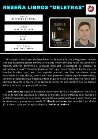Una abadía a las afueras de Grenoble está a la espera de que entreguen un manus-
crito que el abad ha pedido al monasterio Santo Petrini, cerca de Milán. Tras recibirlo y
copiarlo, deberán devolverlo a la mayor brevedad. El encargado de trasladar el
manuscrito es un rico mercader llamado Enrico, que, en compañía de Francesco —un
humilde hombre que tiene una especial amistad con él— encontrará varias
dificultades durante el viaje, pues el mercader posee una fórmula que ha descubierto,
con unas propiedades que hacen que todo el que la posea pueda hacerse rico si sabe
utilizarla. Durante la espera, en la abadía se sucederán unos hechos que no dejarán
indiferentes a los clérigos que allí habitan.
Juan Cruz Lara nació en Pamplona (Navarra) en 1972. Su incursión en la escritura
vino de la mano de un amigo, catedrático de filosofía, que lo introdujo en el mundo de
las letras. Una treintena de artículos de opinión en periódicos locales, varios concursos
de relato corto y su primera novela, El silencio del muro, que se publicó en el año
2018, dieron paso a esta segunda historia: Senderos de tinta.
T Í T U L O
S E N D E R O S D E T I N T A
A U T O R
J U A N C R U Z L A R A
E D I T O R I A L
C I R C U L O R O J O
F E C H A
2 0 1 9
 