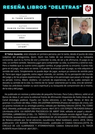 El Tahúr Ausente, está relatado en primera persona, por lo tanto, desde el punto de vista
subjetivo del protagonista, Quim. Quim nos habla de sus emociones, de su ludopatía
consciente, que es su forma de vivir y entender la vida, de ser y de afirmarse. El juego es su
vida. Le confiere sentido. Necesita jugar para comprender su vida, su entorno y sentirse vivo.
Pero a medida que su suerte como jugador cambia, el juego pierde su encanto. Cuanto más
gana en el juego, mas vacío se siente. Y al perder la emoción por el juego, su vida adquiere el
sentido del vacío. Simplemente no puede dejar de jugar, aunque ya carezca de sentido para
él. Tiene que seguir jugando, como seguir viviendo, sin sentido. En su percepción del mundo
del juego y de las propias experiencias, nos describe a los personajes que pasan a lo largo de
su periplo: Corina, Albert, etcétera. Un cumulo de experiencias, en las cuales siempre se
desvela su sentido de la vida. Su intento de no “pasar solamente por la vida, sino de sentirla”.
Todas las anécdotas revelan su vacío espiritual y su búsqueda de comprensión de sí mismo,
de la vida y del juego.
He publicado en revistas y editoriales de pequeño formato. Para Cuba y México, edité en el
Banco de Ideas Z, así como la editorial Frente de Afirmación Hispanista de Fedro Arias de La
Canal (Antología poética). España con Seuba ediciones, y con Roger llibres; el libro de
poemas: Crucifixión del Alba. (1992). EN LEGÍTIMA DEFENSA-(Poetas en tiempos de crisis), con
un poema incluido en su antología poética, editado por Bartleby Editores (2014). TAL COMO
SALE, (Novela), publicada por Ediciones Carena- Abril 2013. LOS ESPEJOS TRUCADOS-Editorial
LArmbooks-2014. /LA AVENTURA PSICODELICA DE ABERT EKAI, editada en papel y ebook -
EDITORIAL LARMBOOKS (2106). / EL TRÓPICO Y EL FUEGO-editado versión digital/ Papel, por
EXITBOOK, (autoedición), en Amazon. MEMORIAS DE UN VIOLADOR Y OTROS DELIRIOS-LIBRO
de Relatos-editado por Serial ediciones- (seudónimo: Mikel Goldstain) .enero -2018. Última
publicación: LOS BUENOS TERRORISTAS-novela-, publicada en Celebre Ediciones.(2019). EL
CÍRCULO DE LOS ILUMINADOS Y ATORMENTADOS- Celebre Editorial-2020- y EL TAHÚR
AUSENTE-Avant Editorial- abril 2021-.
T Í T U L O
E L T A H Ú R A U S E N T E
A U T O R
D A M I Á N P A T Ó N F E R N Á N D E Z
E D I T O R I A L
A V A N T
F E C H A
2 0 2 1
 