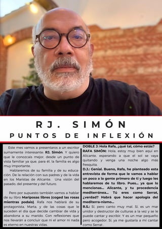 R J . S I M Ó N
P U N T O S D E I N F L E X I Ó N
Este mes vamos a presentaros a un escritor
sumamente interesante: RJ. Simón. Y quiero
que le conozcais mejor, desde un punto de
vista familiar ya que, para él, la familia es algo
muy importante.
Hablaremos de su familia y de su educa-
ción. De la relación con sus padres y de la vida
en los Maristas de Alicante. Una visión del
pasado, del presente y del futuro.
Pero por supuesto también vamos a hablar
de su libro Mariposas libres (coged las rosas
mientras podais). Rafa nos hablará de su
protagonista, Marta, y de las cosas que le
suceden el día que decide cambiar de vida y
abandona a su marido. Con reflexiones que
nos llevarán a concluir que ni el amor ni nada
es eterno en nuestras vidas.
DOBLE J: Hola Rafa, ¿qué tal, cómo estás?
RAFA SIMÓN: Hola, estoy muy bien aquí en
Alicante, esperando a que el sol se vaya
quitando y venga una noche algo más
fresquita.
D.J.: Genial. Bueno, Rafa, he planteado esta
entrevista de forma que le vamos a hablar
un poco a la gente primero de ti y luego les
hablaremos de tu libro. Pues... ya que lo
mencionas... Alicante, y tu procedencia
mediterránea... Tú eres como Serrat,
¿verdad? Habrá que hacer apología del
mediterra-nismo...
R.S.: Sí, pero canto muy mal. Sí, es un mar
unidor y destructor de culturas a la vez y se le
puede cantar y escribir. Y es un mar pequeño
pero acogedor. Sí, ya me gustaría a mí cantar
como Serrat .
 