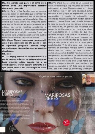 D.J.: Me parece que para ti el tema de la
familia tiene una importancia bastante
destacada, ¿verdad?
R.S.: Sí. Para mí las familias son las genera-
doras de todos los conflictos que tenemos y en
parte a veces generadoras de las soluciones,
aunque a veces no es así y luego la familia es la
unidad que hasta ahora está impuesta como
relación. La familia es el ayun-tamiento, es el
estado, es... como nosotros aceptamos la
organización social a la que luego nos dirigen.
En definitiva, es la religión también. O sea que
la familia es la unidad central sobre la cual se
monta todo nuestro castillito de naipes.
D.J.: Claro. Fíjate... mencionas nuestra reli-
gión. Y precisamente por ahí quería ir con
la siguiente pregunta, porque tengo
entendido que tú estudiaste en los Maristas
de Alicante.
R.S.: Sí, sí.
D.J.: Y expliquemosle o recordémosle a la
gente que estudiar en un colegio de curas,
hace muchos años, cuando tú y yo
estudiábamos, era un poquito diferente a lo
que puede venia a ser un colegio de curas
hoy en día.
R.S.: Yo ahora no sé como es un colegio de
curas. Lo que sí que sé y recuerdo es cómo era
mi colegio de curas. El contexto era un colegio
con Franco vivo y con una sociedad deter-
minada a vivir y que se expresaba con total
naturalidad y donde la educación era
entendida más en un régimen militar, por muy
moderno que se fuera. Otra historia. Entonces
la frase de que la letra con sangre entra, pues
era verdad. Yo, en general, los recuerdos que
tengo de los Maristas no son muy agradables.
Son agradables en el sentido de que hice
grandes amigos y de que en la infancia y la
adolescencia es difícil no tener buenos mo-
mentos. Si en ese momento de tu edad, eres
desgraciado, pues tu vida va a tener pocas
posibilidades. Y la otra cosa que me pasó
fabulosa en el colegio fue que conocí el teatro
desde muchos puntos de vista. Lo conocí
como actor, como director y como escritor. Se
me permitió escribir obras de teatro que luego
llegamos a interpretar en Alicante, pero escri-
bíamos obras de teatro que luego había que
mandar la copia a Madrid para que las hojas
fueran censuradas o no? Esta frase se quitará
esto... Eso lo he vivido yo, que no soy tan mayor.
 